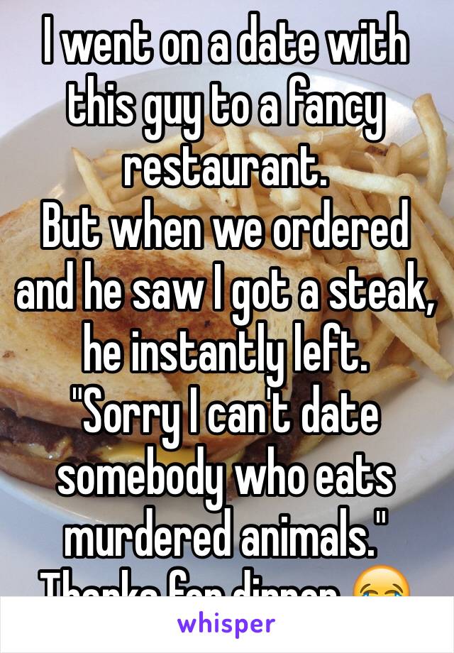 I went on a date with this guy to a fancy restaurant. 
But when we ordered and he saw I got a steak, he instantly left. 
"Sorry I can't date somebody who eats murdered animals."
Thanks for dinner 😂