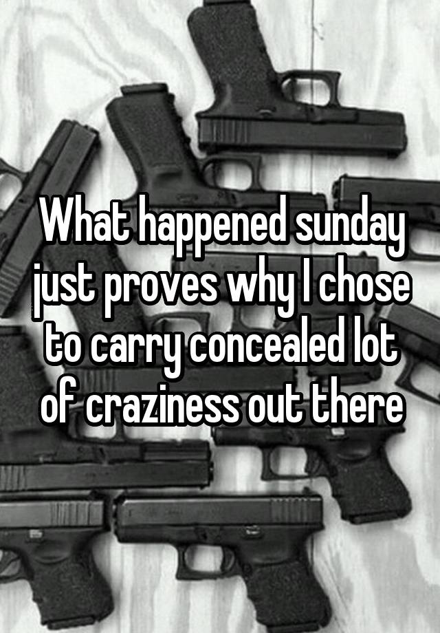 What happened sunday just proves why I chose to carry concealed lot of craziness out there