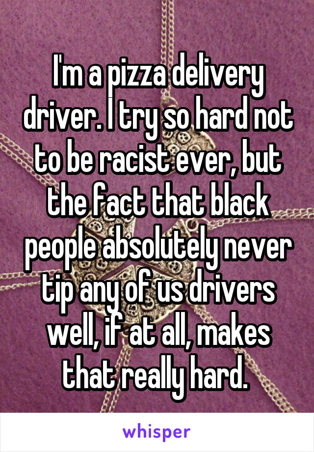 I'm a pizza delivery driver. I try so hard not to be racist ever, but the fact that black people absolutely never tip any of us drivers well, if at all, makes that really hard. 