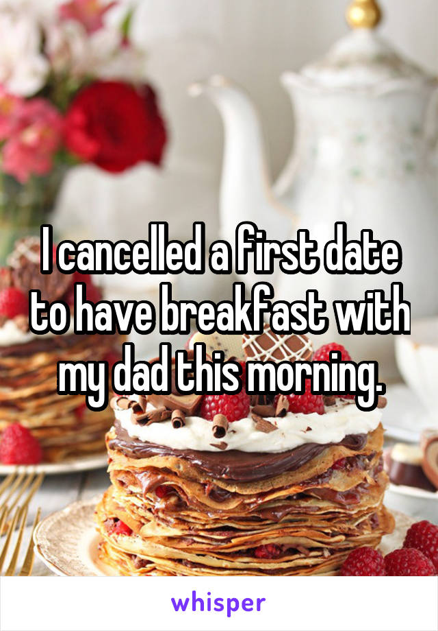 I cancelled a first date to have breakfast with my dad this morning.