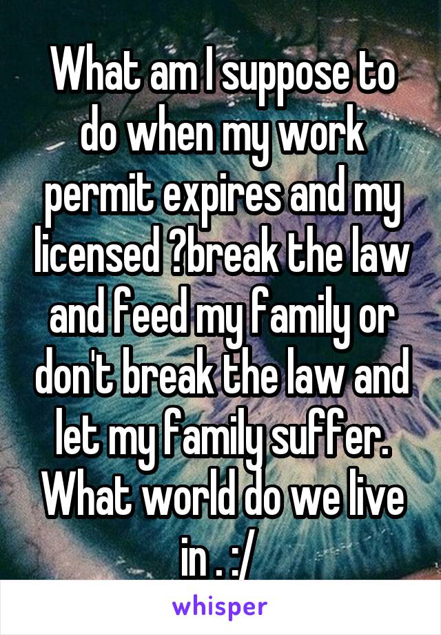 What am I suppose to do when my work permit expires and my licensed ?break the law and feed my family or don't break the law and let my family suffer. What world do we live in . :/ 