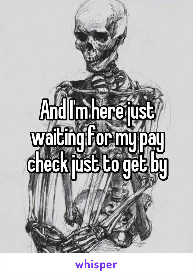 And I'm here just waiting for my pay check just to get by