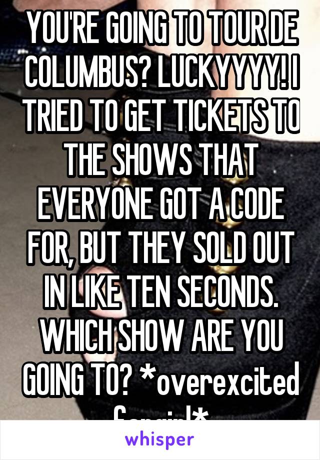 YOU'RE GOING TO TOUR DE COLUMBUS? LUCKYYYY! I TRIED TO GET TICKETS TO THE SHOWS THAT EVERYONE GOT A CODE FOR, BUT THEY SOLD OUT IN LIKE TEN SECONDS. WHICH SHOW ARE YOU GOING TO? *overexcited fangirl*