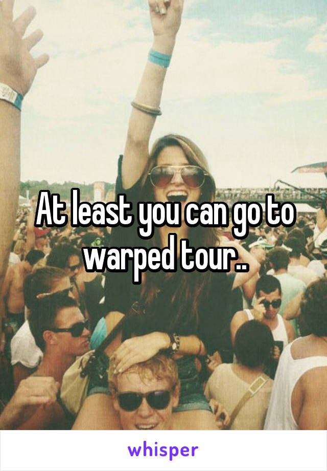 At least you can go to warped tour..