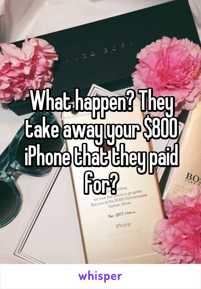 What happen? They take away your $800 iPhone that they paid for?