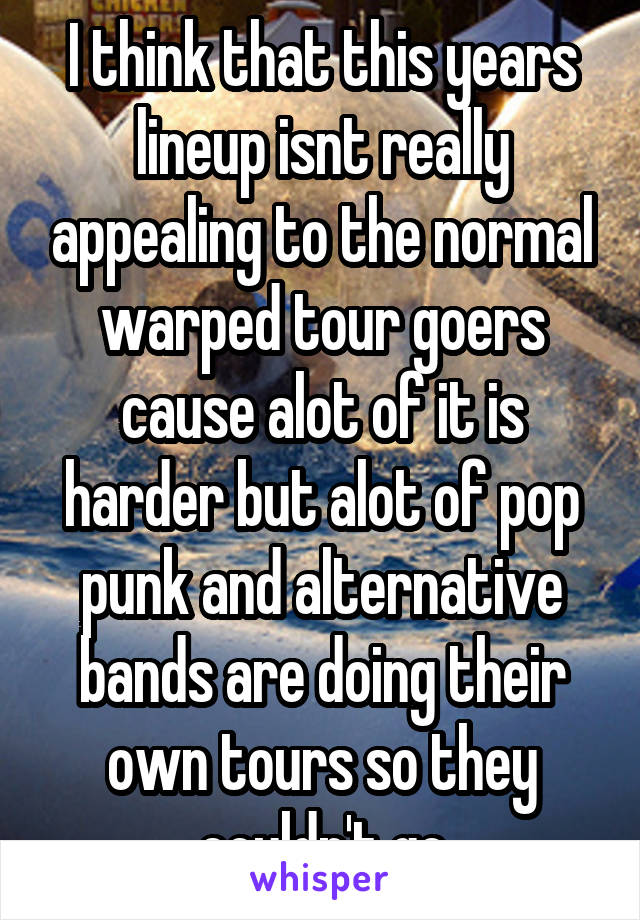 I think that this years lineup isnt really appealing to the normal warped tour goers cause alot of it is harder but alot of pop punk and alternative bands are doing their own tours so they couldn't go