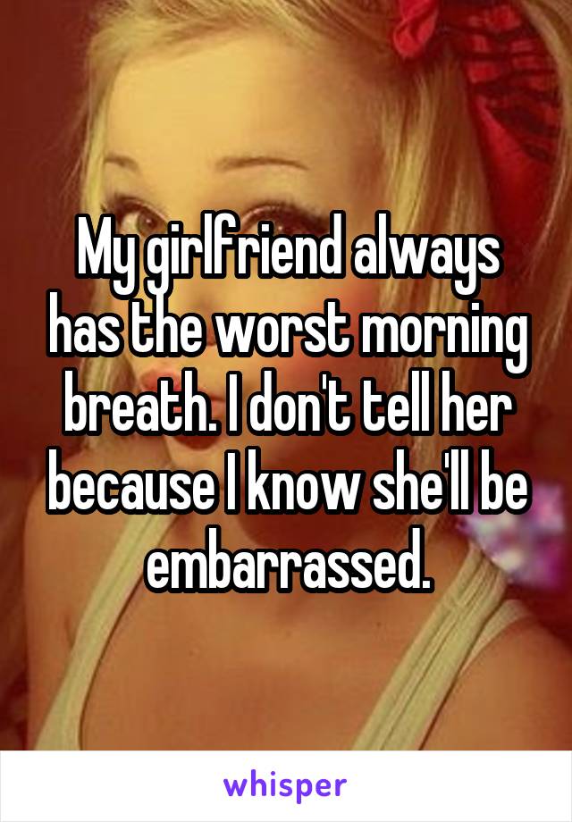 My girlfriend always has the worst morning breath. I don't tell her because I know she'll be embarrassed.