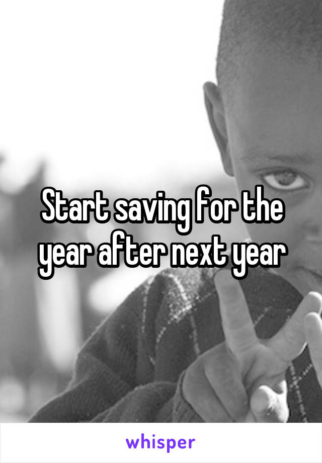 Start saving for the year after next year