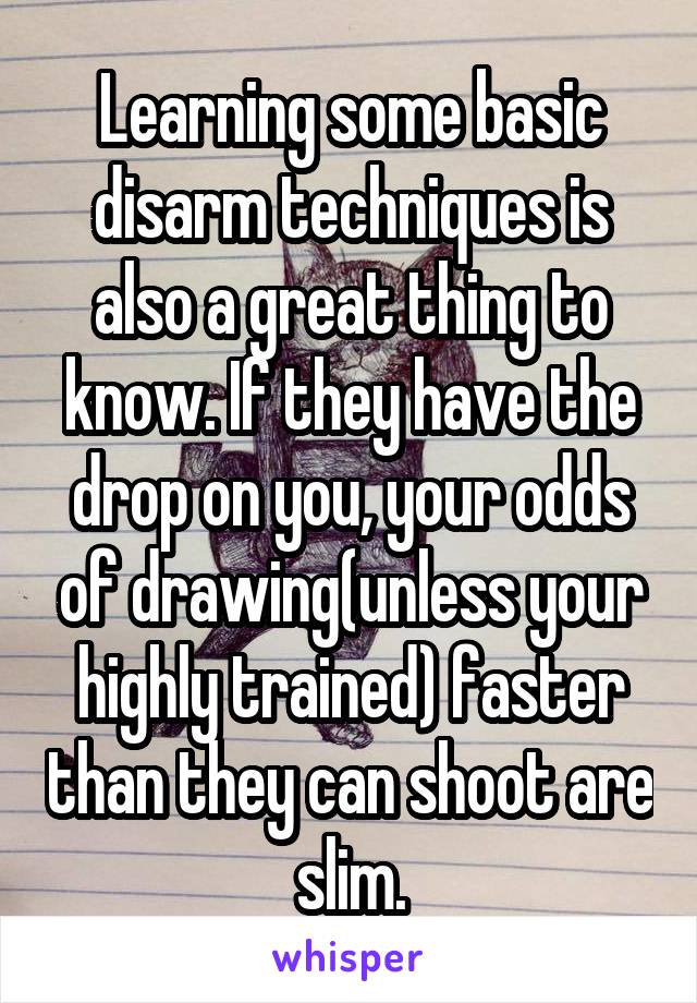 Learning some basic disarm techniques is also a great thing to know. If they have the drop on you, your odds of drawing(unless your highly trained) faster than they can shoot are slim.