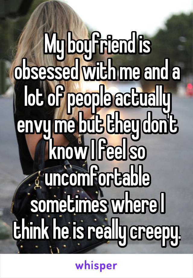 My boyfriend is obsessed with me and a lot of people actually envy me but they don't know I feel so uncomfortable sometimes where I think he is really creepy.