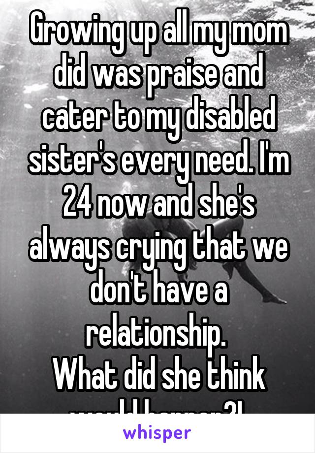 Growing up all my mom did was praise and cater to my disabled sister's every need. I'm 24 now and she's always crying that we don't have a relationship. 
What did she think would happen?! 
