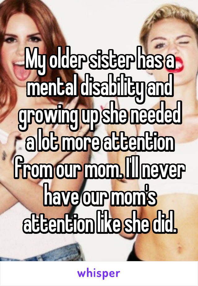 My older sister has a mental disability and growing up she needed a lot more attention from our mom. I'll never have our mom's attention like she did.