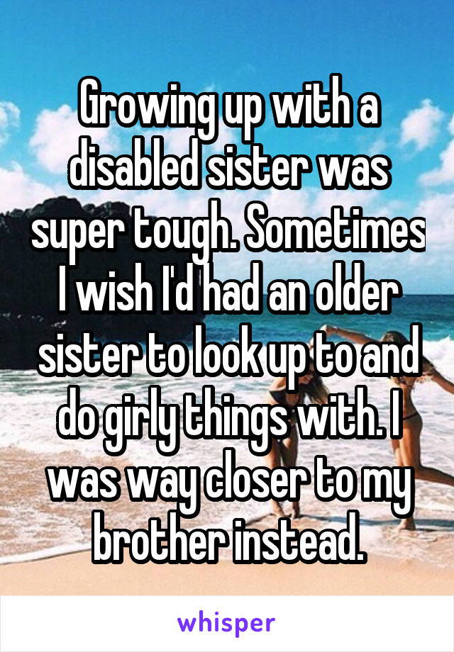 Growing up with a disabled sister was super tough. Sometimes I wish I'd had an older sister to look up to and do girly things with. I was way closer to my brother instead.
