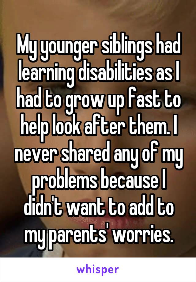 My younger siblings had learning disabilities as I had to grow up fast to help look after them. I never shared any of my problems because I didn't want to add to my parents' worries.