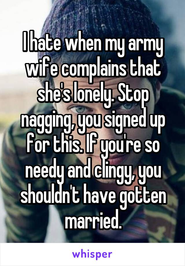 I hate when my army wife complains that she's lonely. Stop nagging, you signed up for this. If you're so needy and clingy, you shouldn't have gotten married.