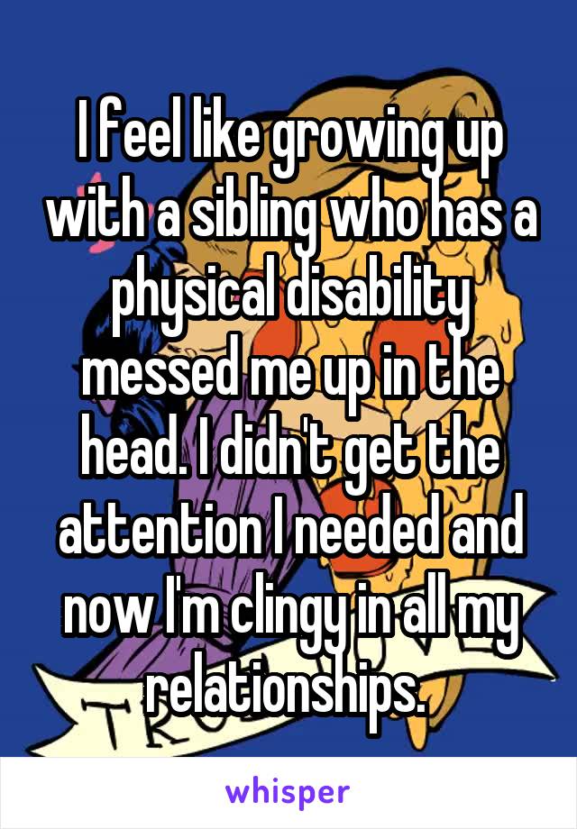 I feel like growing up with a sibling who has a physical disability messed me up in the head. I didn't get the attention I needed and now I'm clingy in all my relationships. 