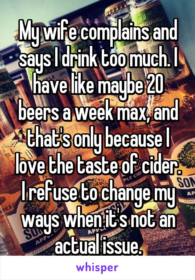 My wife complains and says I drink too much. I have like maybe 20 beers a week max, and that's only because I love the taste of cider. I refuse to change my ways when it's not an actual issue.