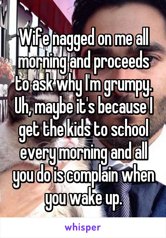 Wife nagged on me all morning and proceeds to ask why I'm grumpy. Uh, maybe it's because I get the kids to school every morning and all you do is complain when you wake up.