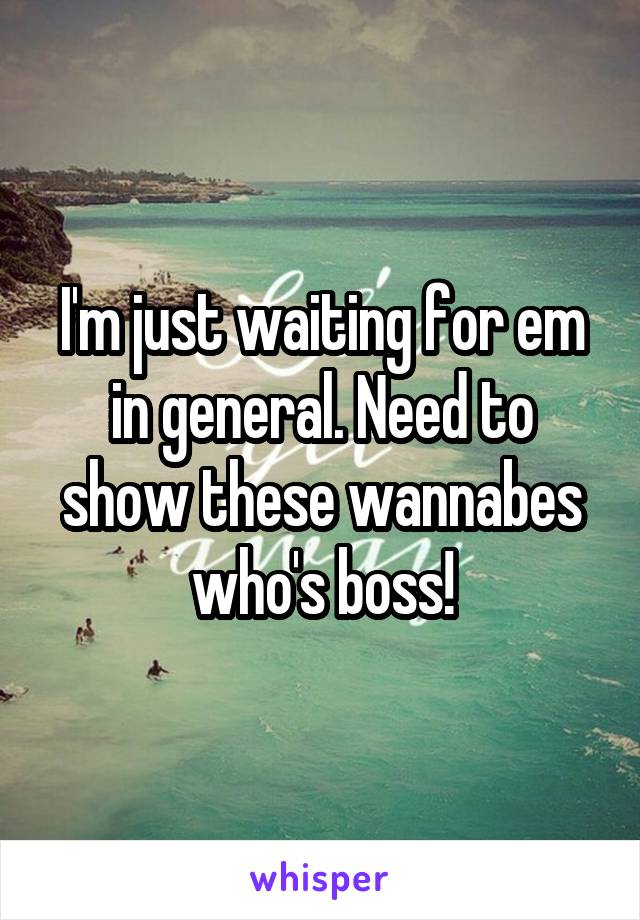 I'm just waiting for em in general. Need to show these wannabes who's boss!