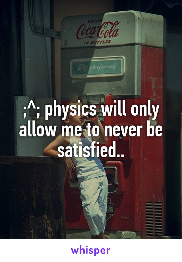 ;^; physics will only allow me to never be satisfied..