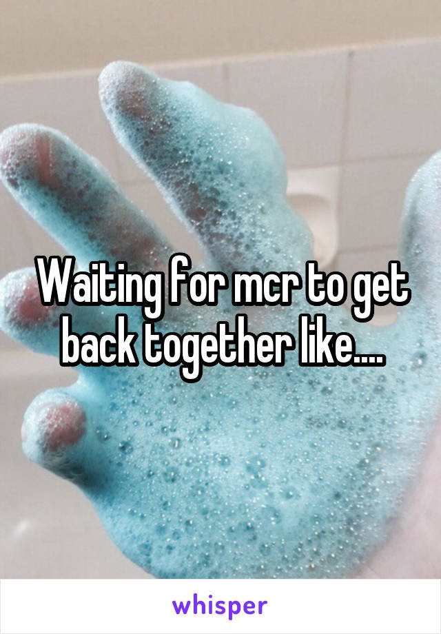 Waiting for mcr to get back together like....