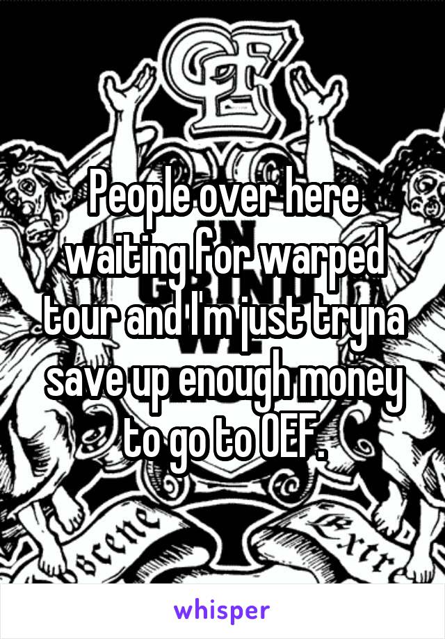 People over here waiting for warped tour and I'm just tryna save up enough money to go to OEF.