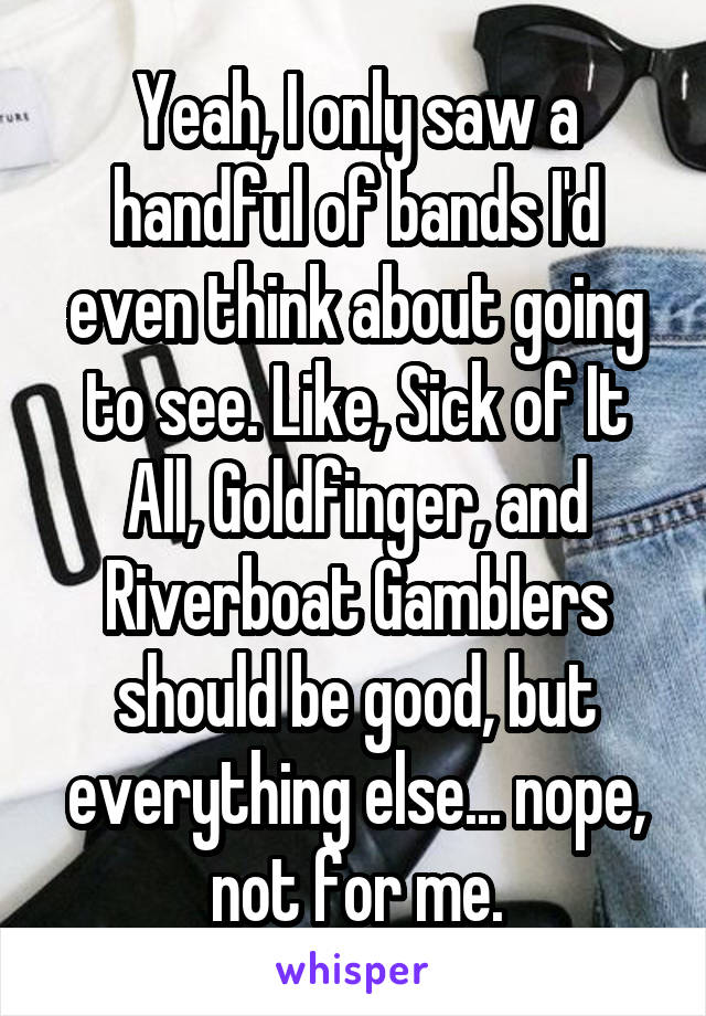 Yeah, I only saw a handful of bands I'd even think about going to see. Like, Sick of It All, Goldfinger, and Riverboat Gamblers should be good, but everything else... nope, not for me.