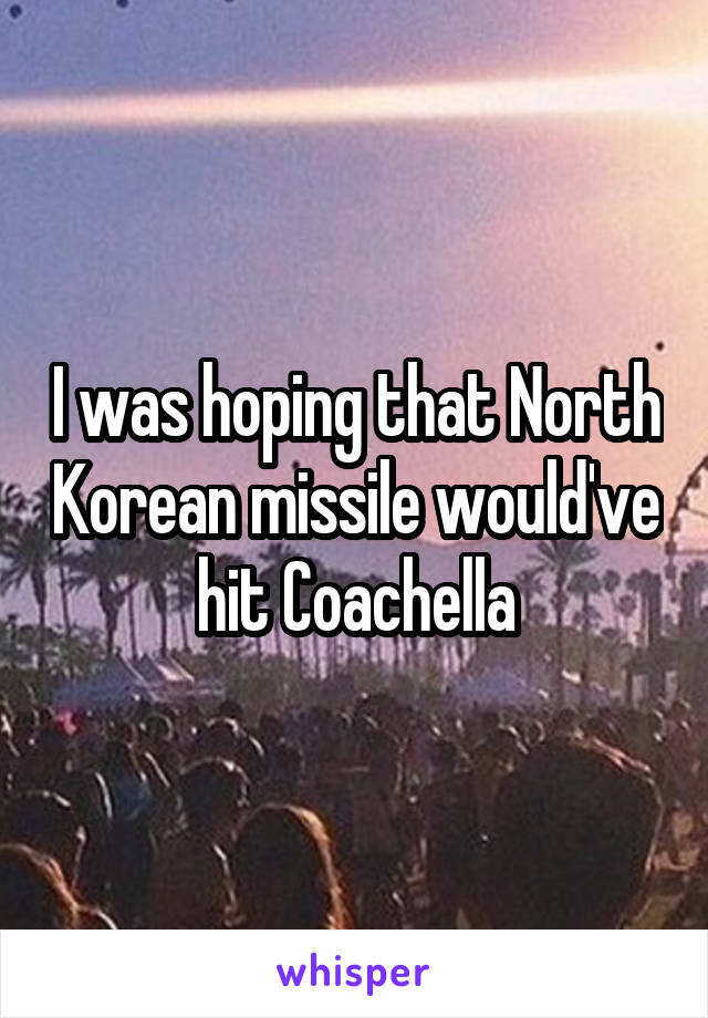 I was hoping that North Korean missile would've hit Coachella