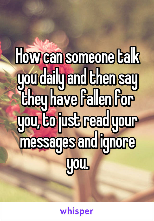 How can someone talk you daily and then say they have fallen for you, to just read your messages and ignore you.
