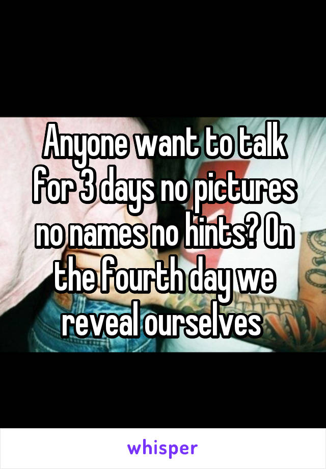 Anyone want to talk for 3 days no pictures no names no hints? On the fourth day we reveal ourselves 