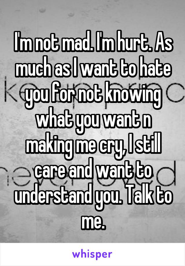 I'm not mad. I'm hurt. As much as I want to hate you for not knowing what you want n making me cry, I still care and want to understand you. Talk to me.