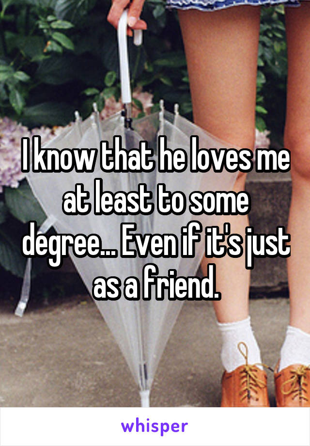 I know that he loves me at least to some degree... Even if it's just as a friend.