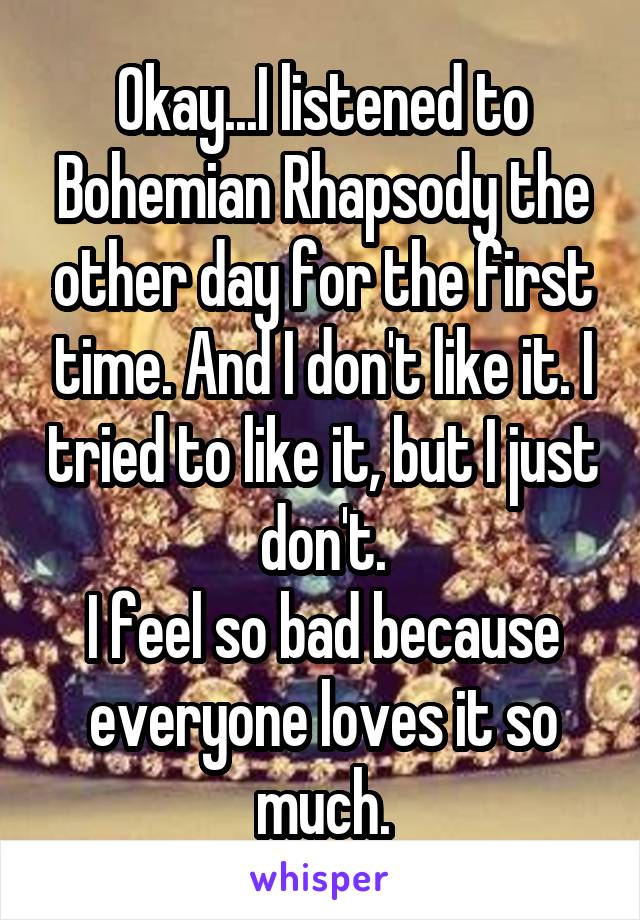 Okay...I listened to Bohemian Rhapsody the other day for the first time. And I don't like it. I tried to like it, but I just don't.
I feel so bad because everyone loves it so much.