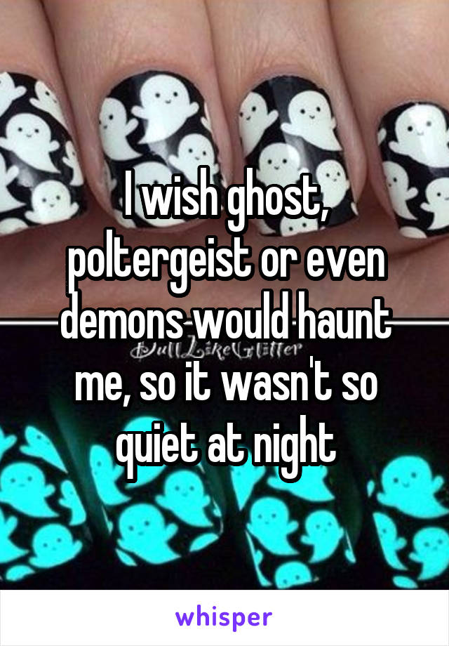 I wish ghost, poltergeist or even demons would haunt me, so it wasn't so quiet at night