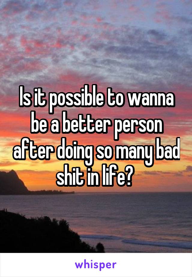 Is it possible to wanna be a better person after doing so many bad shit in life? 