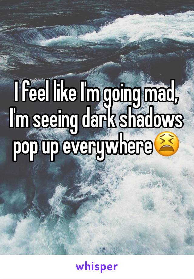I feel like I'm going mad, I'm seeing dark shadows pop up everywhere😫