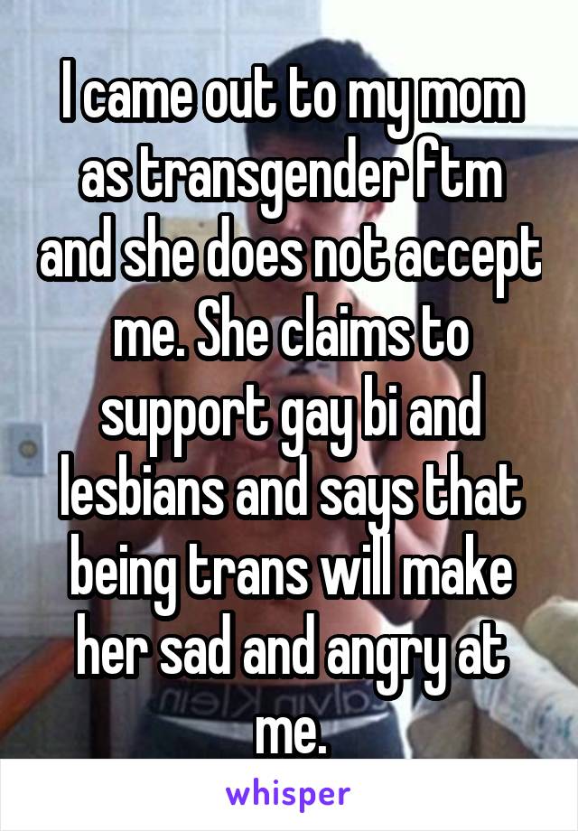 I came out to my mom as transgender ftm and she does not accept me. She claims to support gay bi and lesbians and says that being trans will make her sad and angry at me.