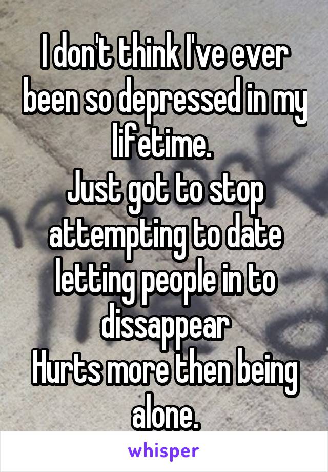 I don't think I've ever been so depressed in my lifetime. 
Just got to stop attempting to date letting people in to dissappear
Hurts more then being alone.