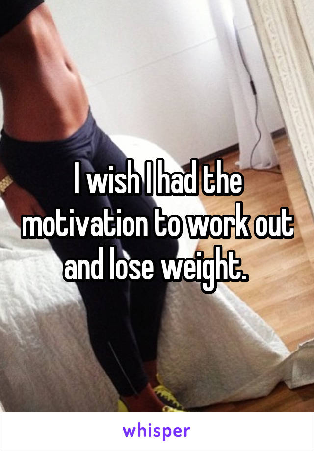 I wish I had the motivation to work out and lose weight. 
