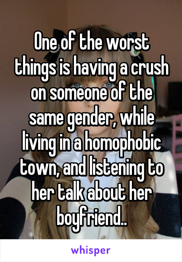 One of the worst things is having a crush on someone of the same gender, while living in a homophobic town, and listening to her talk about her boyfriend..