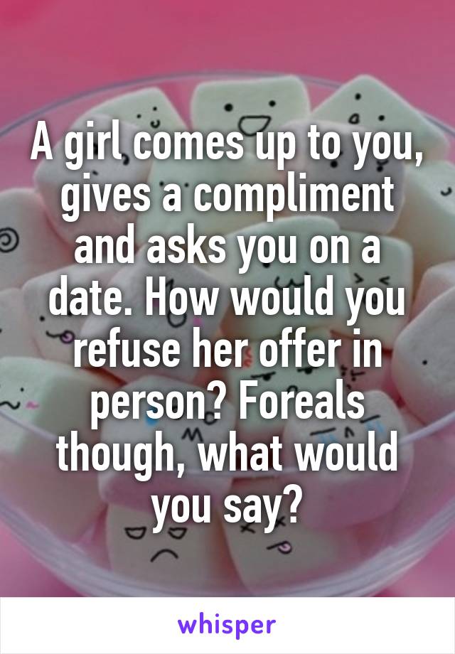 A girl comes up to you, gives a compliment and asks you on a date. How would you refuse her offer in person? Foreals though, what would you say?