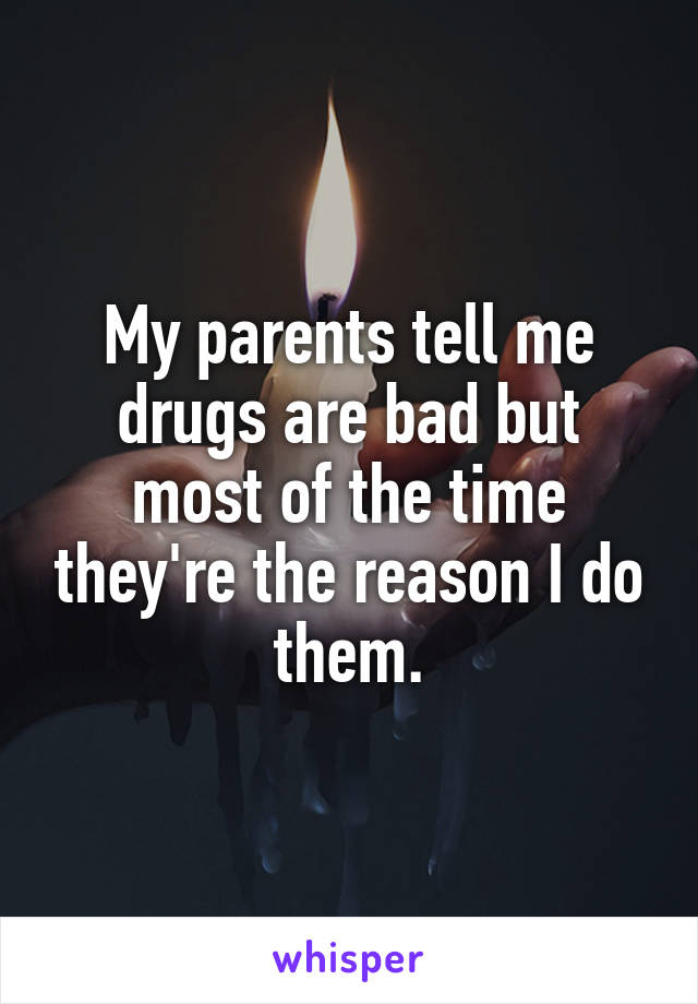 My parents tell me drugs are bad but most of the time they're the reason I do them.