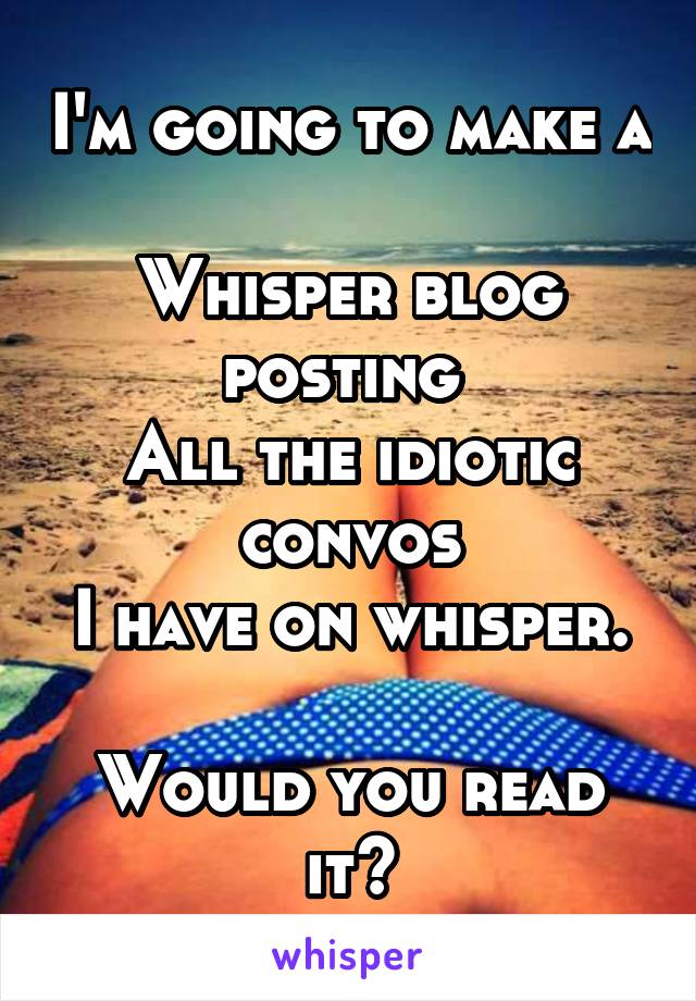 I'm going to make a 
Whisper blog posting 
All the idiotic convos
I have on whisper. 
Would you read it?