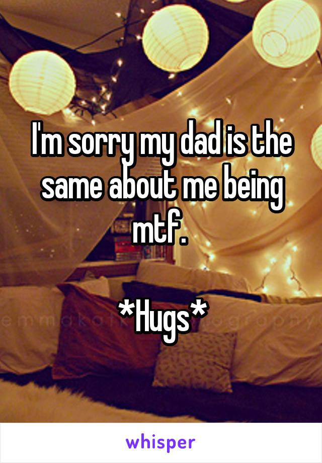 I'm sorry my dad is the same about me being mtf. 

*Hugs*