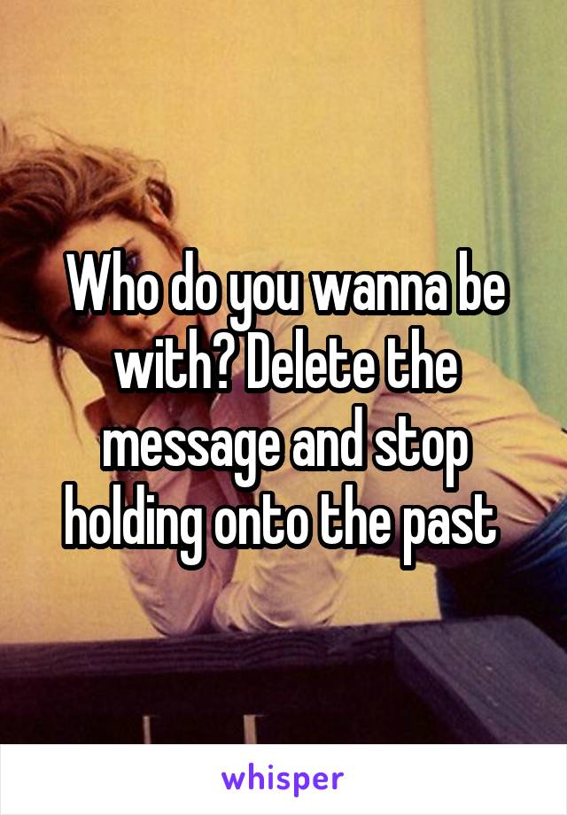 Who do you wanna be with? Delete the message and stop holding onto the past 