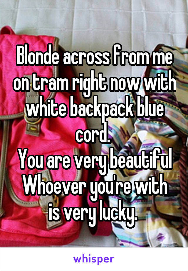 Blonde across from me on tram right now with white backpack blue cord. 
You are very beautiful
Whoever you're with is very lucky. 