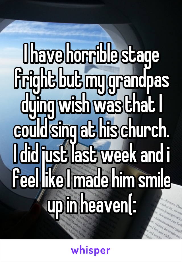 I have horrible stage fright but my grandpas dying wish was that I could sing at his church. I did just last week and i feel like I made him smile up in heaven(:
