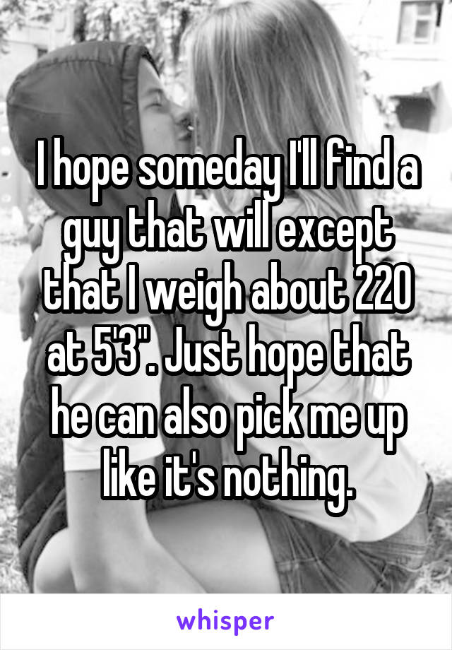 I hope someday I'll find a guy that will except that I weigh about 220 at 5'3". Just hope that he can also pick me up like it's nothing.