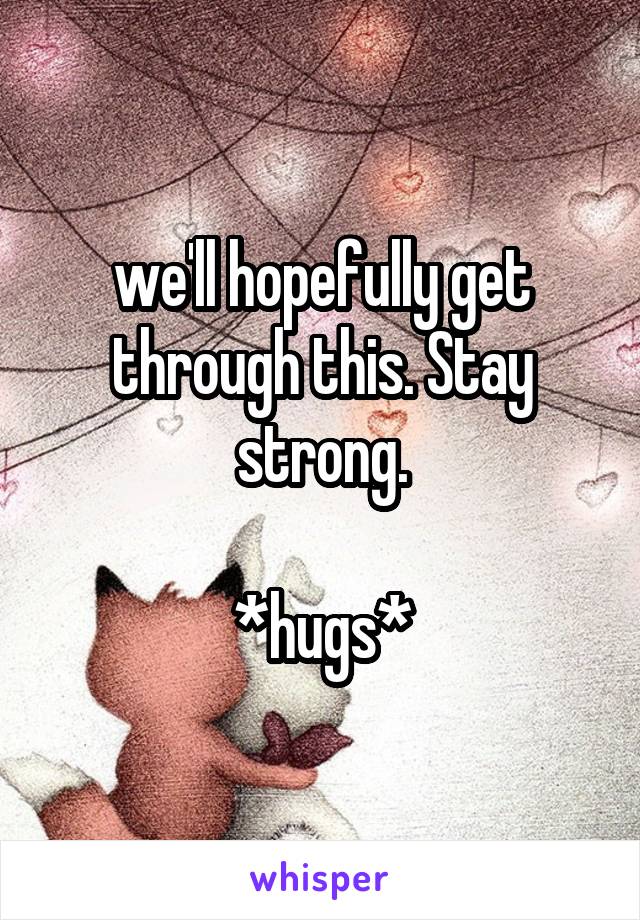 we'll hopefully get through this. Stay strong.

*hugs*