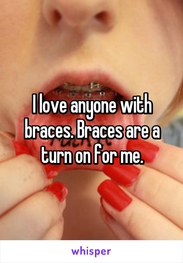 I love anyone with braces. Braces are a turn on for me.